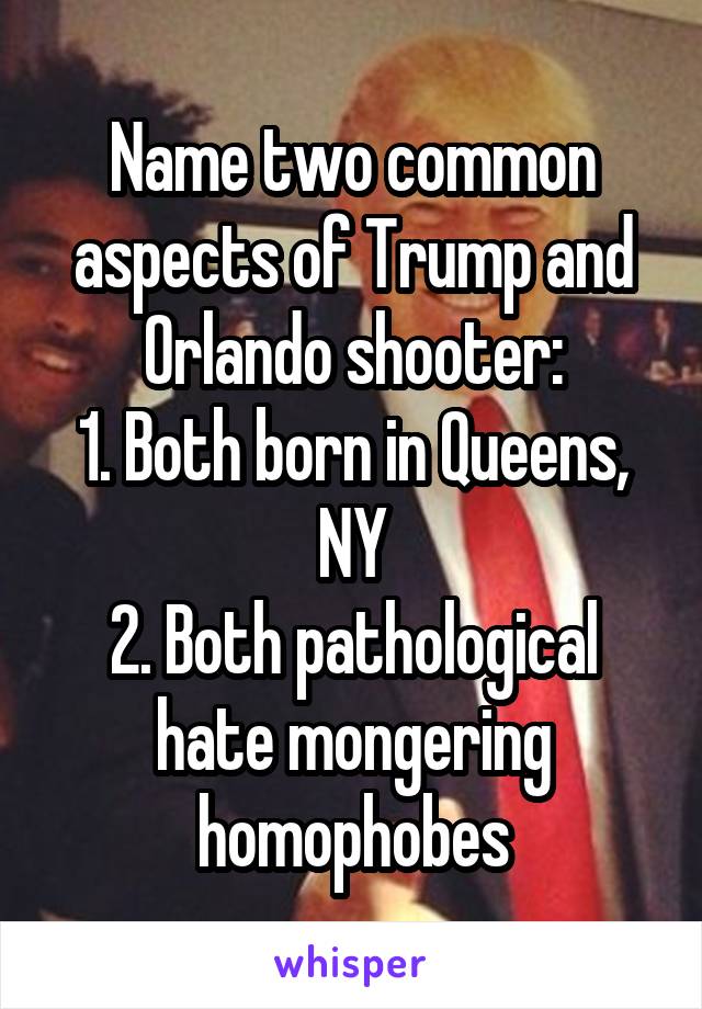 Name two common aspects of Trump and Orlando shooter:
1. Both born in Queens, NY
2. Both pathological hate mongering homophobes