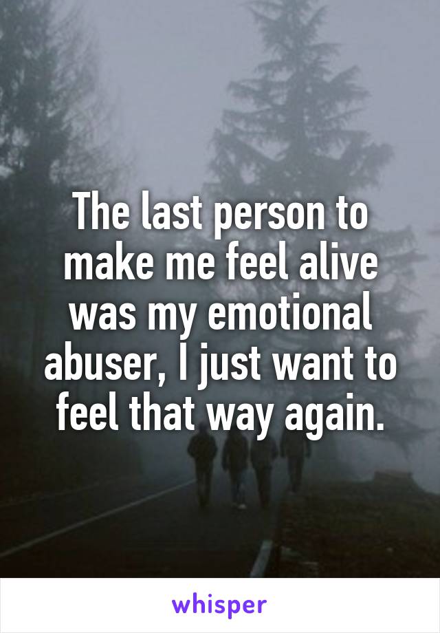 The last person to make me feel alive was my emotional abuser, I just want to feel that way again.