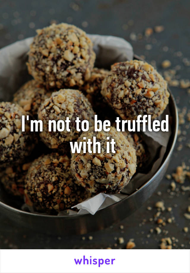 I'm not to be truffled with it 
