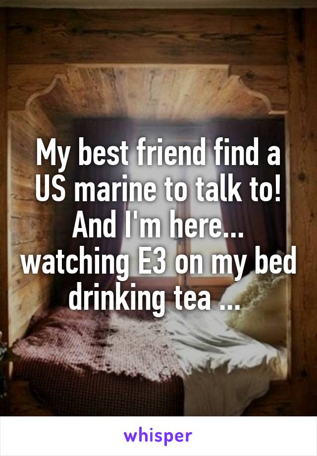 My best friend find a US marine to talk to!
And I'm here... watching E3 on my bed drinking tea ... 