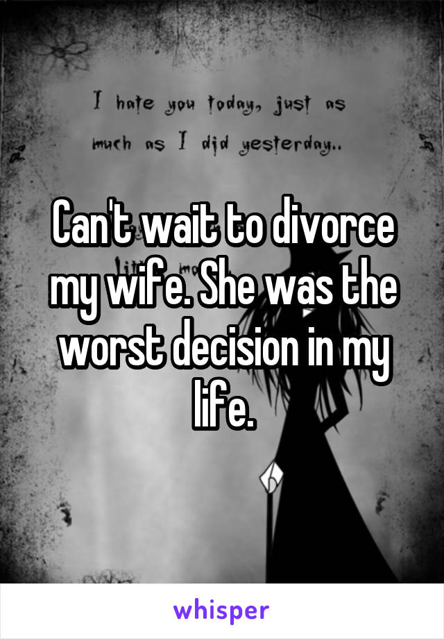 Can't wait to divorce my wife. She was the worst decision in my life.