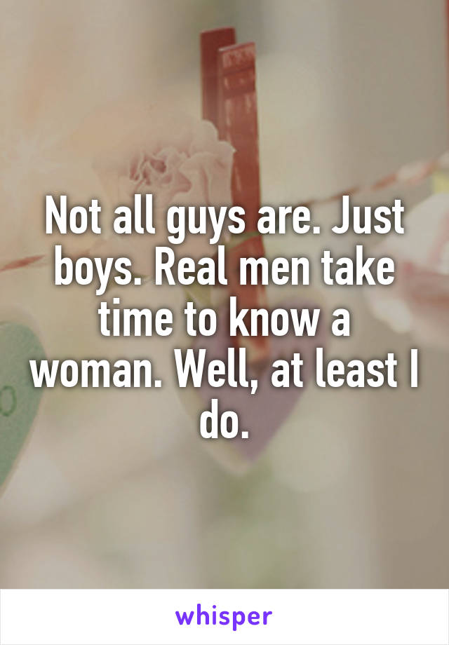 Not all guys are. Just boys. Real men take time to know a woman. Well, at least I do.