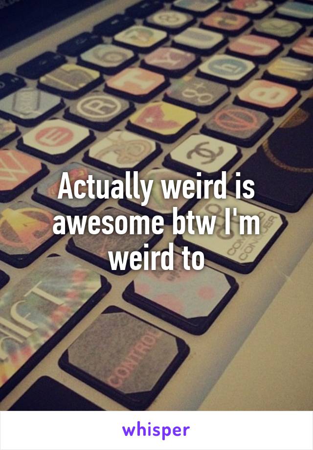 Actually weird is awesome btw I'm weird to