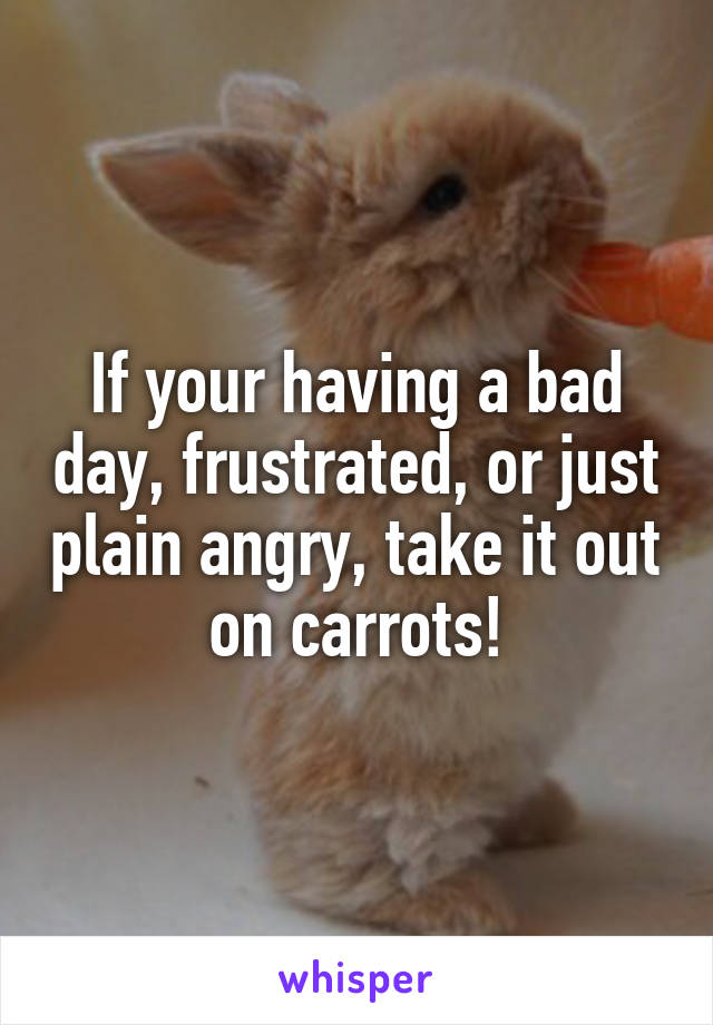 If your having a bad day, frustrated, or just plain angry, take it out on carrots!