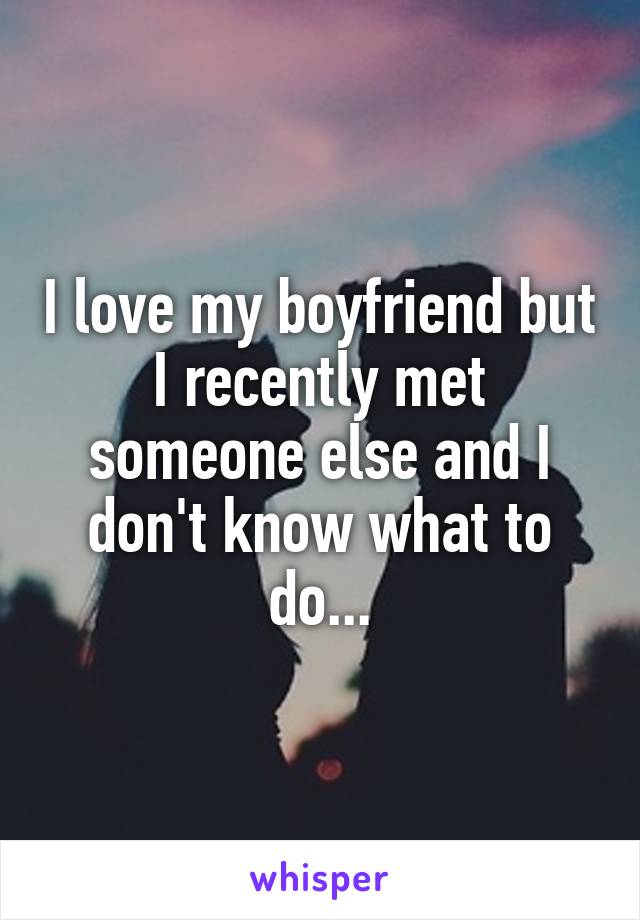 I love my boyfriend but I recently met someone else and I don't know what to do...
