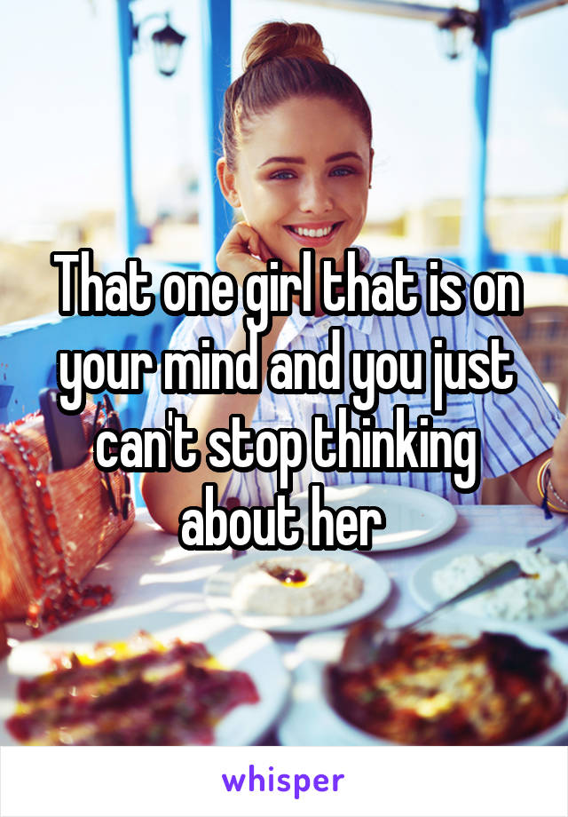That one girl that is on your mind and you just can't stop thinking about her 