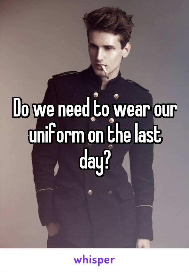 Do we need to wear our uniform on the last day?
