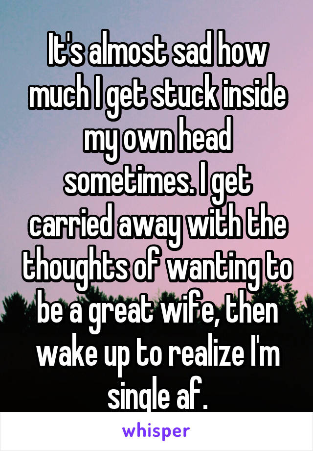 It's almost sad how much I get stuck inside my own head sometimes. I get carried away with the thoughts of wanting to be a great wife, then wake up to realize I'm single af.