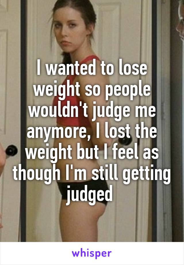 I wanted to lose weight so people wouldn't judge me anymore, I lost the weight but I feel as though I'm still getting judged 