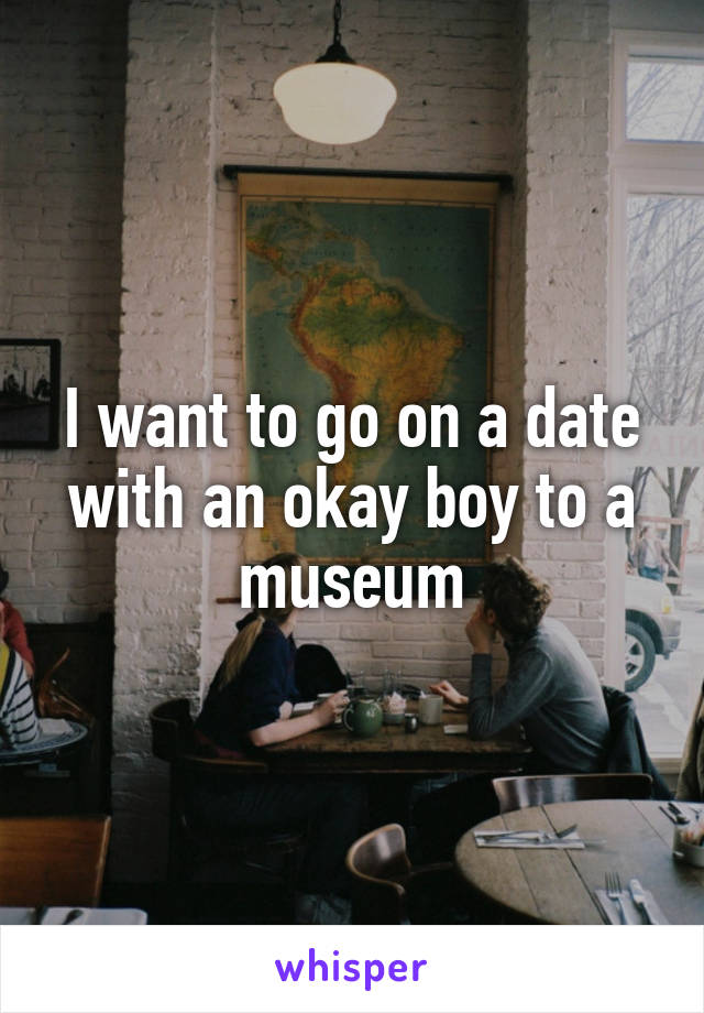 I want to go on a date with an okay boy to a museum