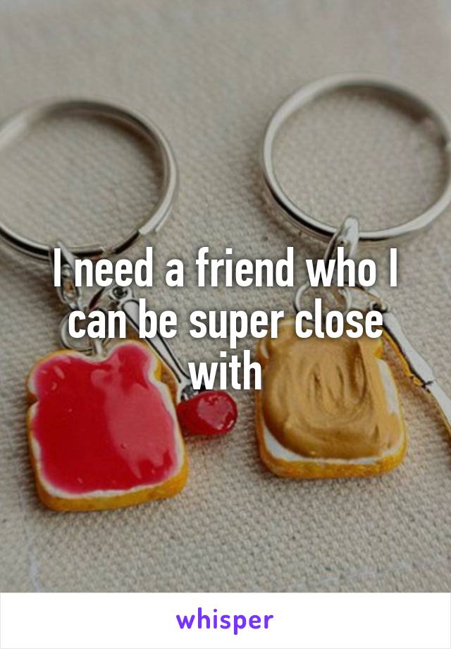 I need a friend who I can be super close with