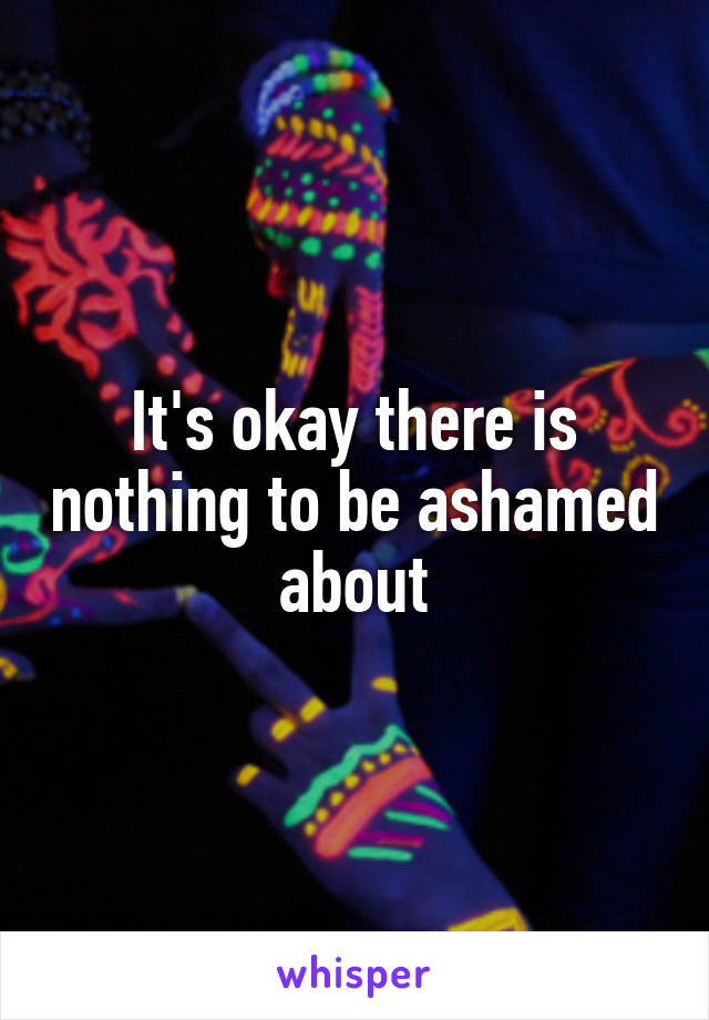 It's okay there is nothing to be ashamed about