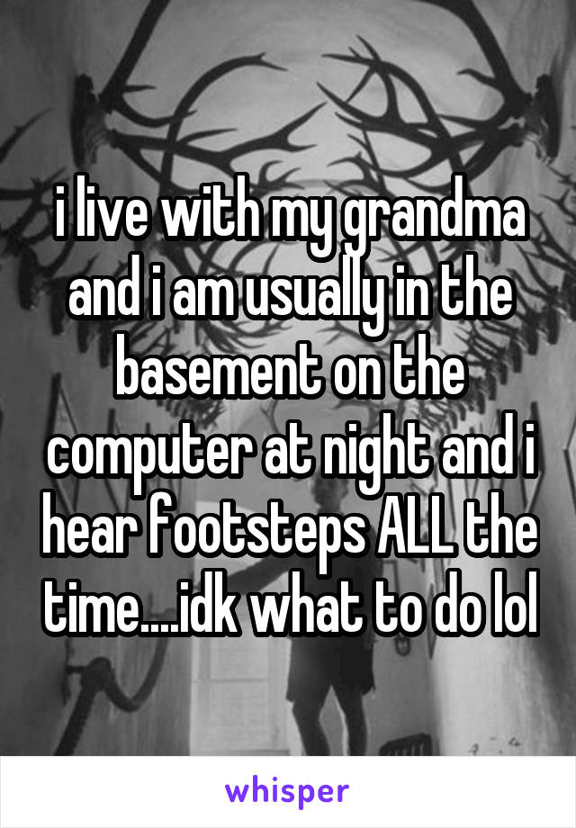 i live with my grandma and i am usually in the basement on the computer at night and i hear footsteps ALL the time....idk what to do lol