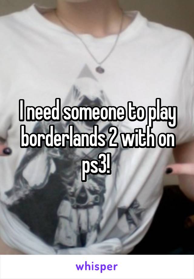 I need someone to play borderlands 2 with on ps3! 
