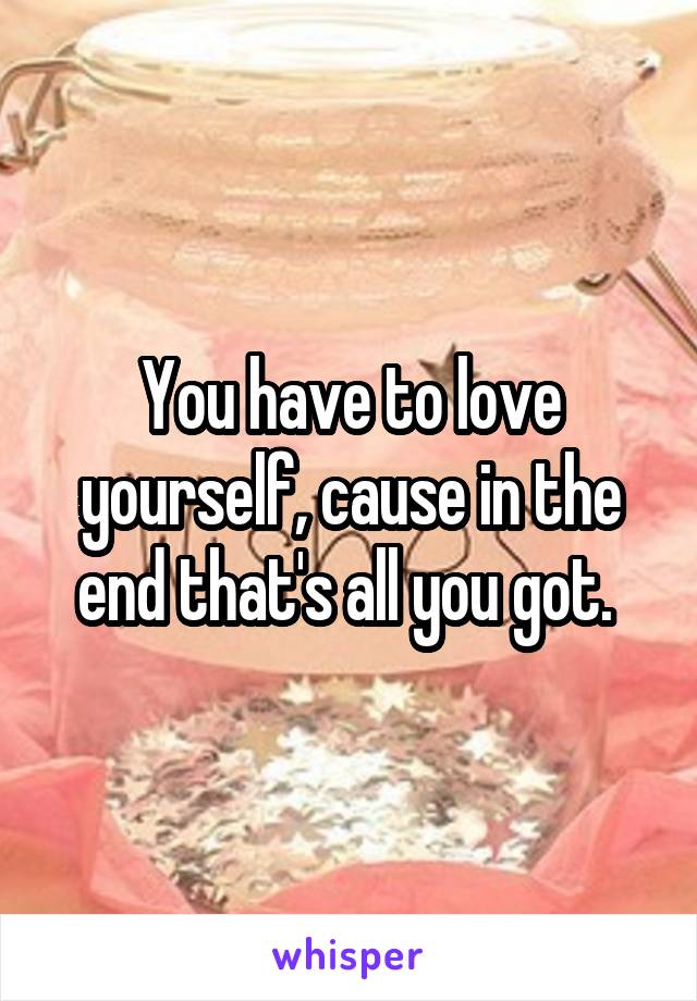 You have to love yourself, cause in the end that's all you got. 