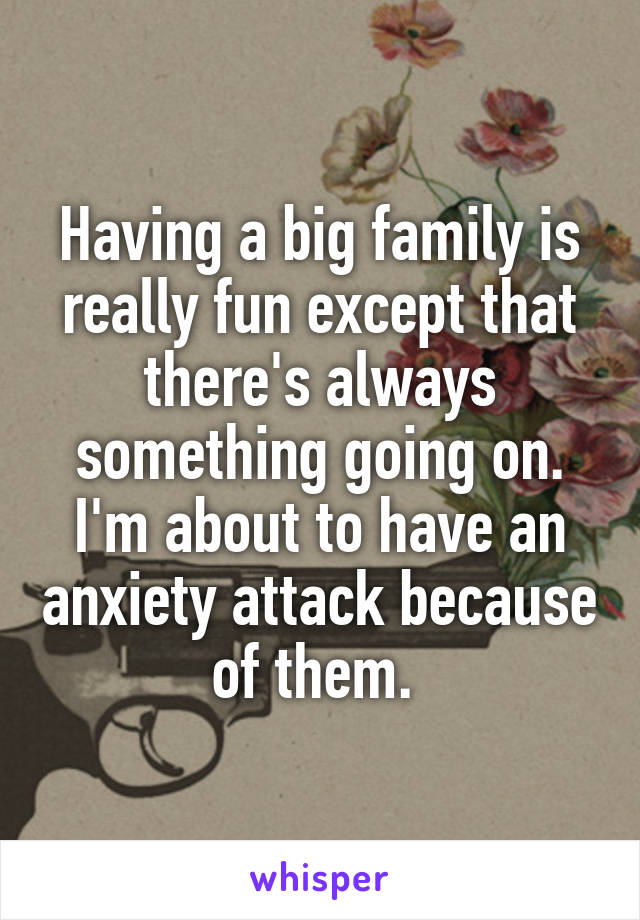 Having a big family is really fun except that there's always something going on. I'm about to have an anxiety attack because of them. 
