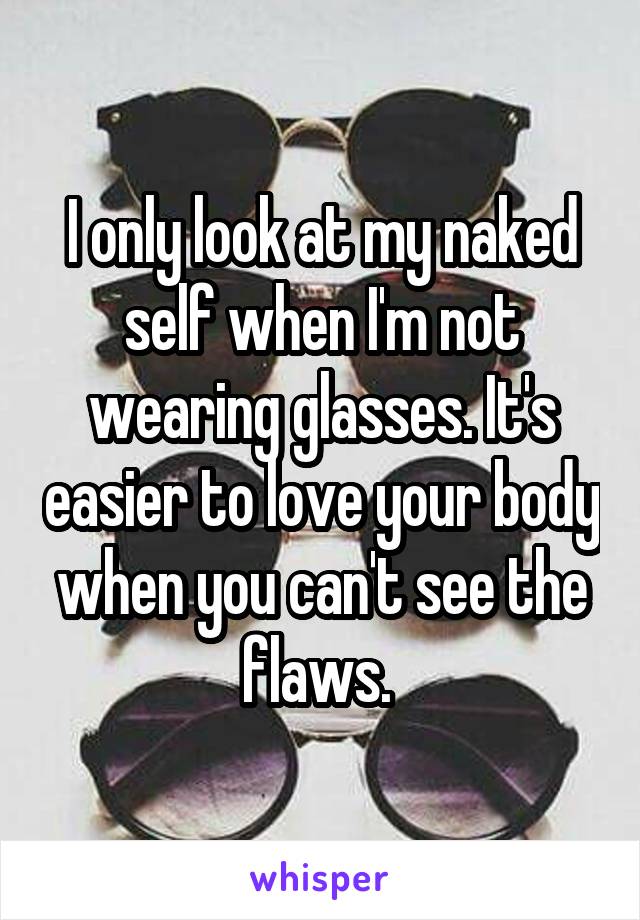 I only look at my naked self when I'm not wearing glasses. It's easier to love your body when you can't see the flaws. 