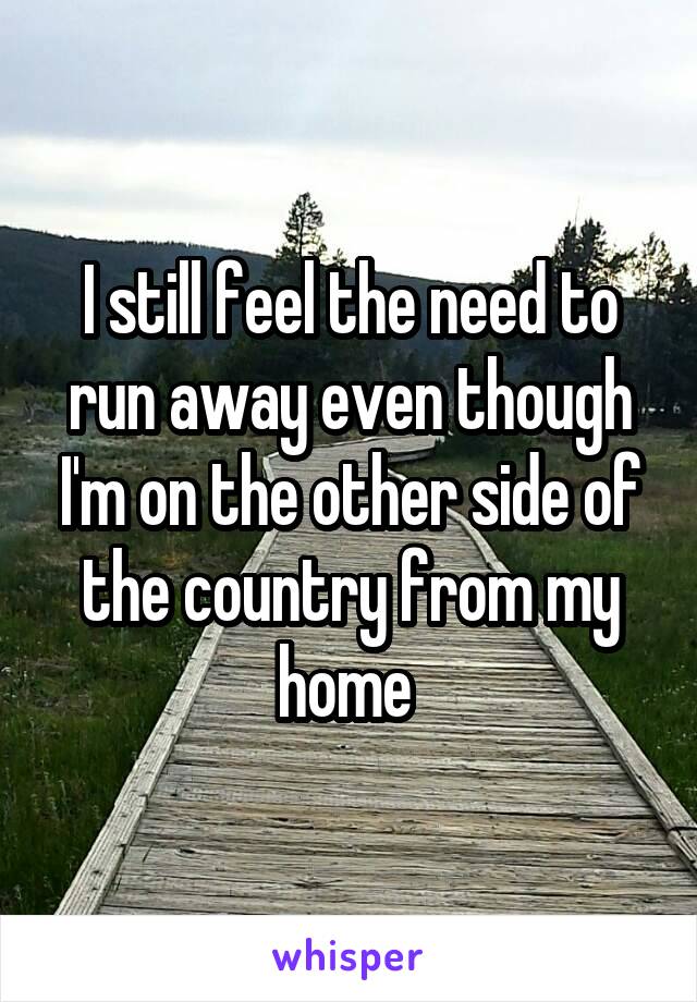 I still feel the need to run away even though I'm on the other side of the country from my home 