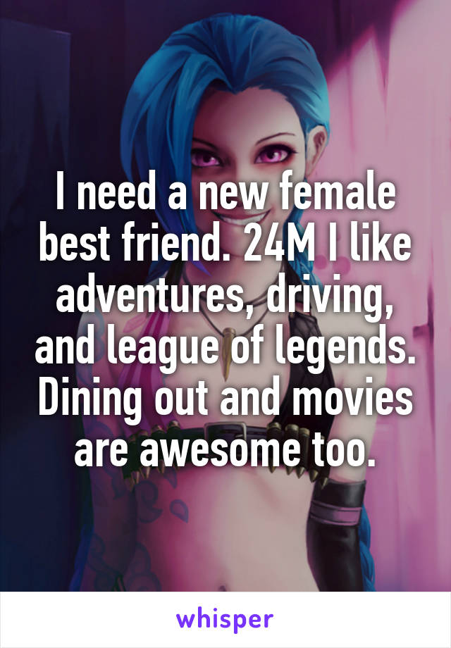 I need a new female best friend. 24M I like adventures, driving, and league of legends. Dining out and movies are awesome too.