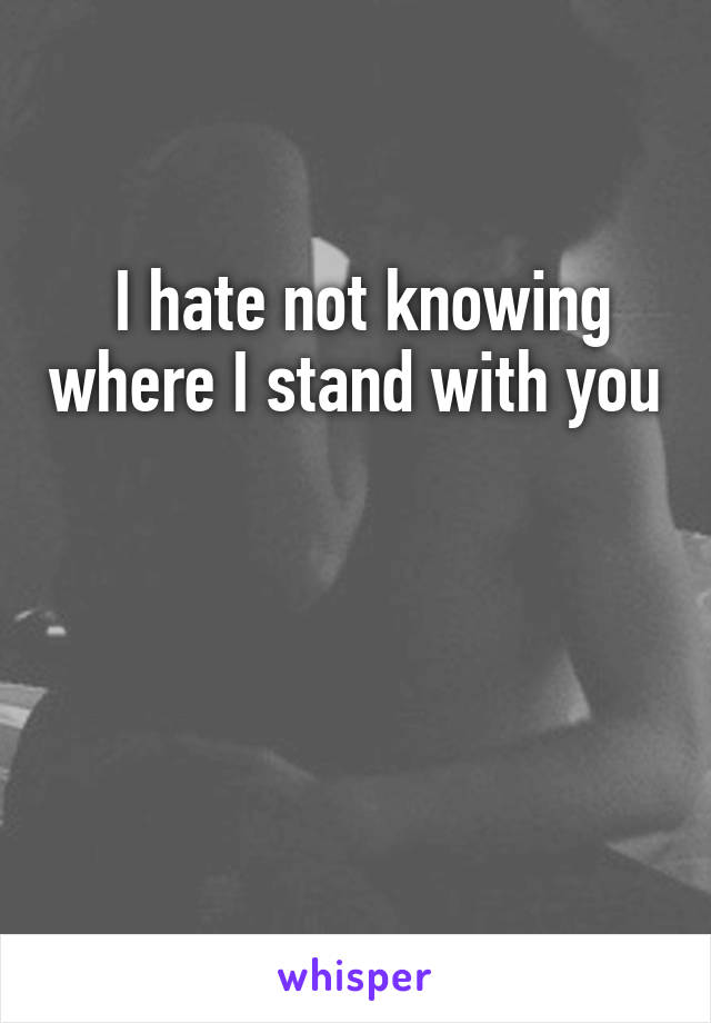  I hate not knowing where I stand with you 



