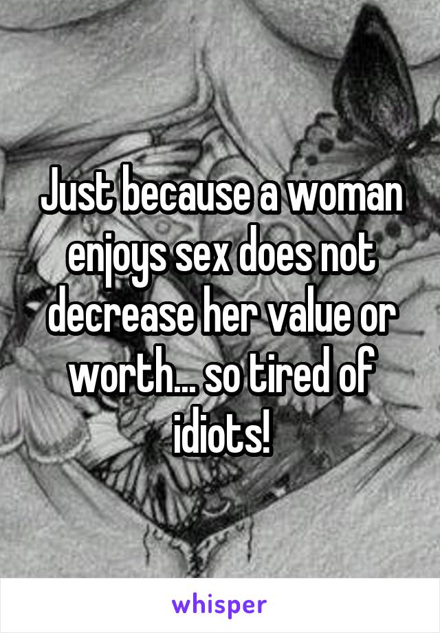 Just because a woman enjoys sex does not decrease her value or worth... so tired of idiots!