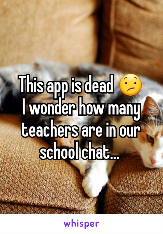 This app is dead 😕
I wonder how many teachers are in our school chat... 