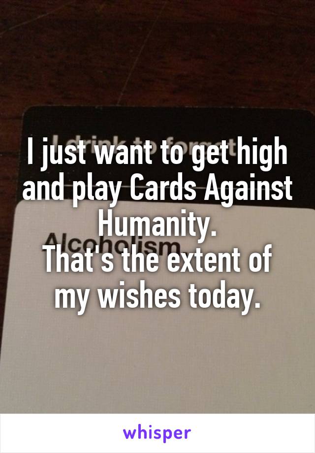 I just want to get high and play Cards Against Humanity.
That's the extent of my wishes today.