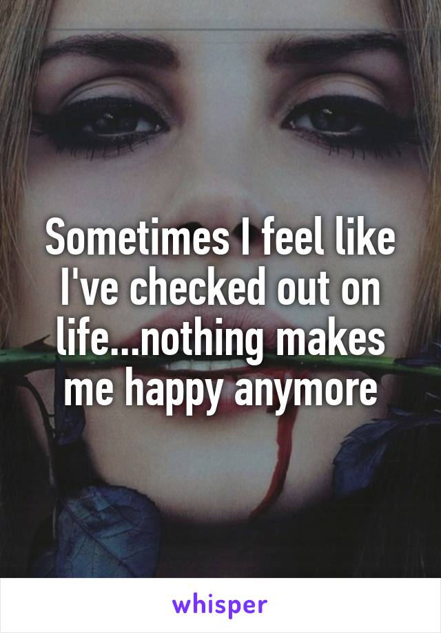 Sometimes I feel like I've checked out on life...nothing makes me happy anymore