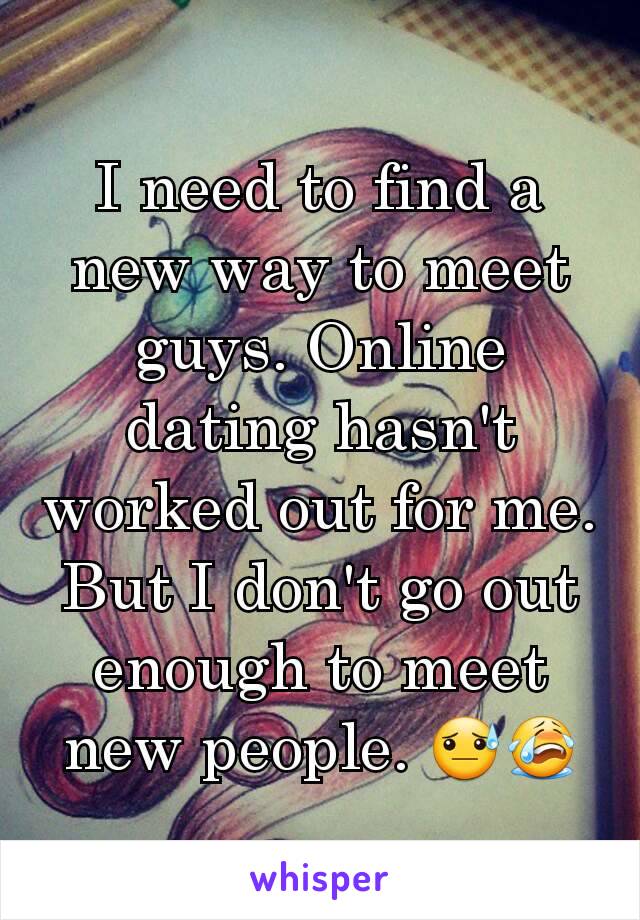 I need to find a new way to meet guys. Online dating hasn't worked out for me. But I don't go out enough to meet new people. 😓😭