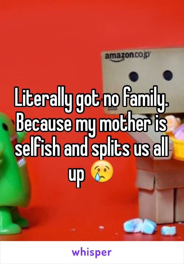 Literally got no family. Because my mother is selfish and splits us all up 😢