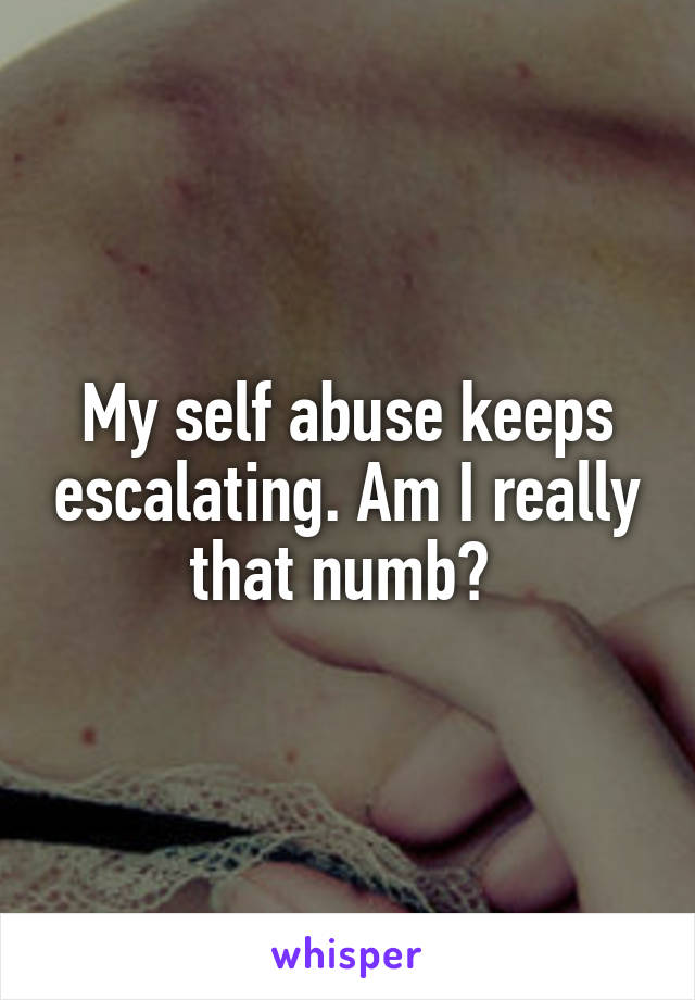 My self abuse keeps escalating. Am I really that numb? 