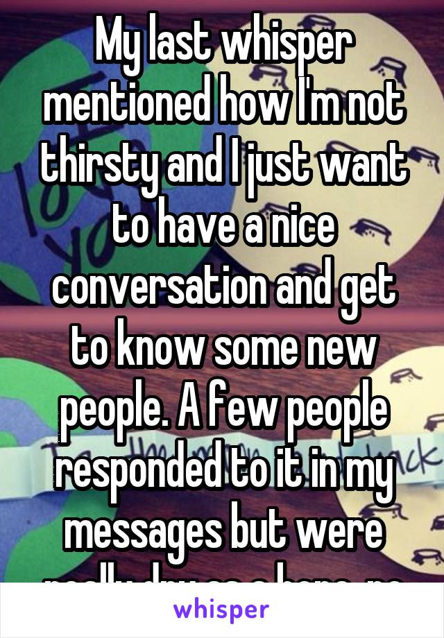 My last whisper mentioned how I'm not thirsty and I just want to have a nice conversation and get to know some new people. A few people responded to it in my messages but were really dry as a bone..no
