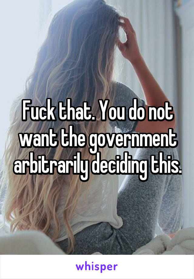Fuck that. You do not want the government arbitrarily deciding this.