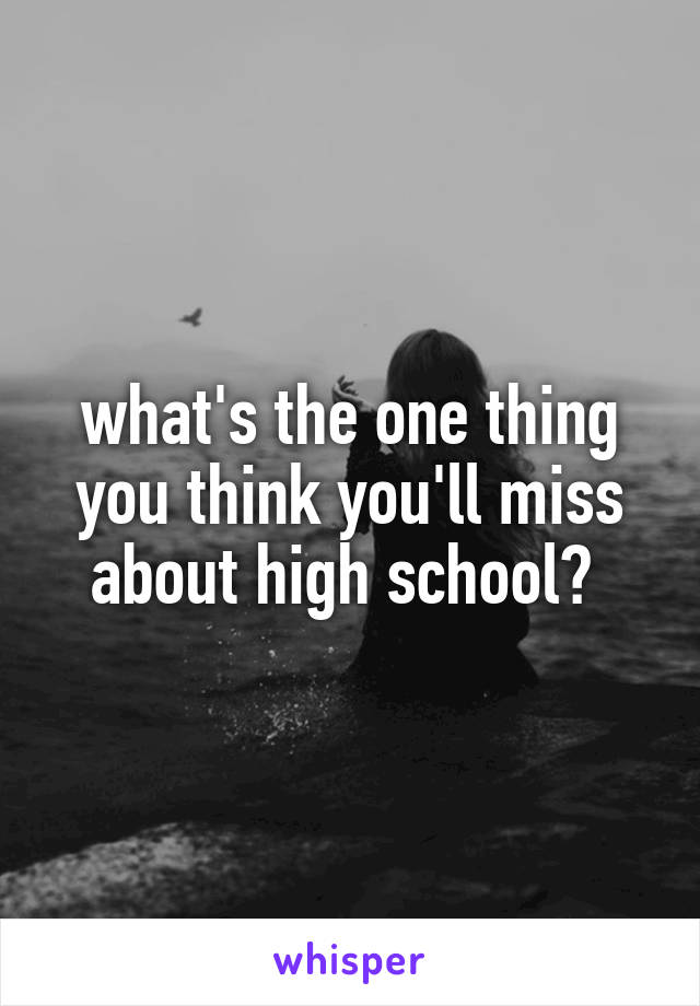 what's the one thing you think you'll miss about high school? 