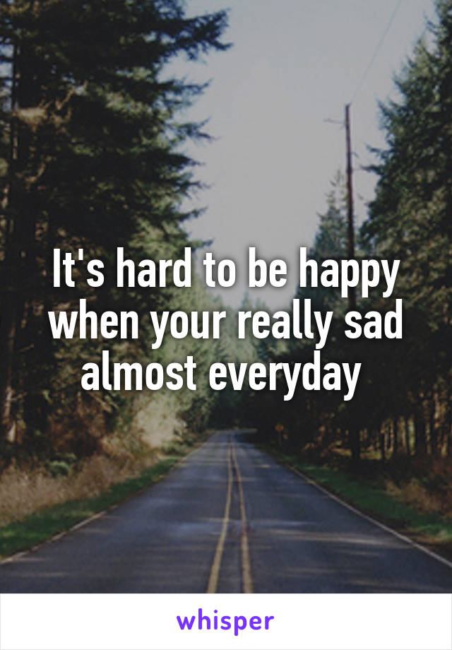 It's hard to be happy when your really sad almost everyday 