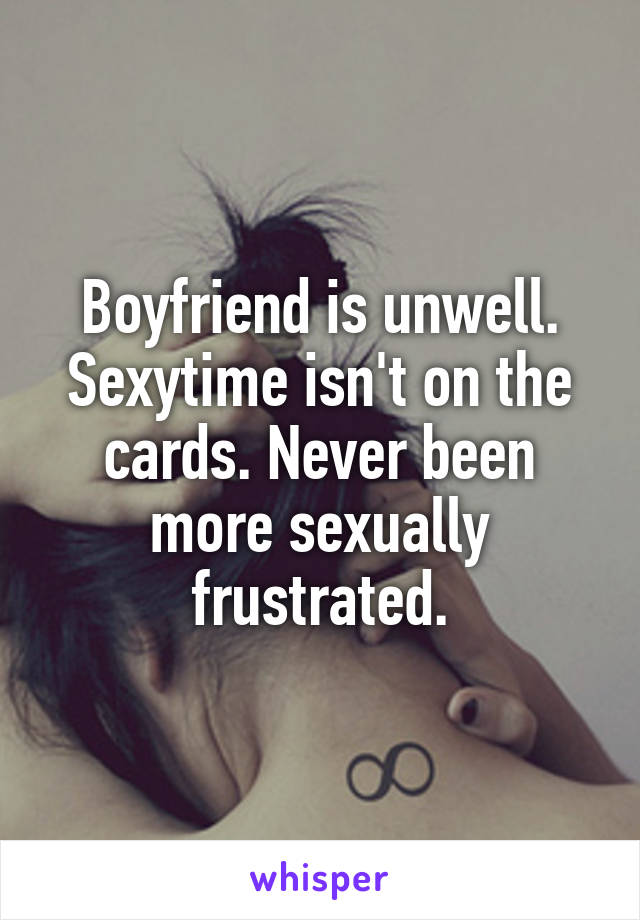 Boyfriend is unwell. Sexytime isn't on the cards. Never been more sexually frustrated.