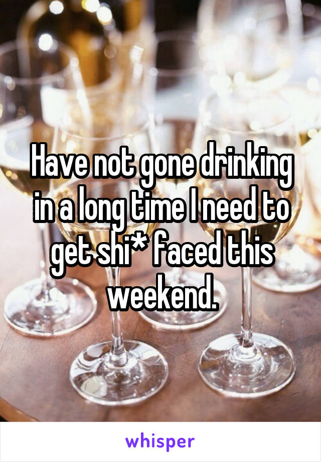 Have not gone drinking in a long time I need to get shi* faced this weekend.