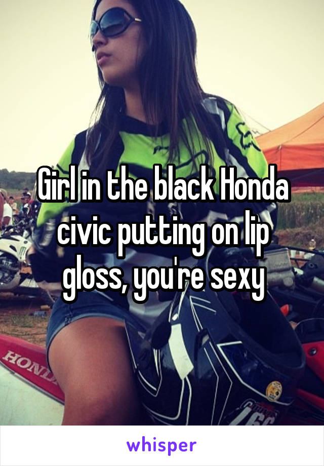 Girl in the black Honda civic putting on lip gloss, you're sexy