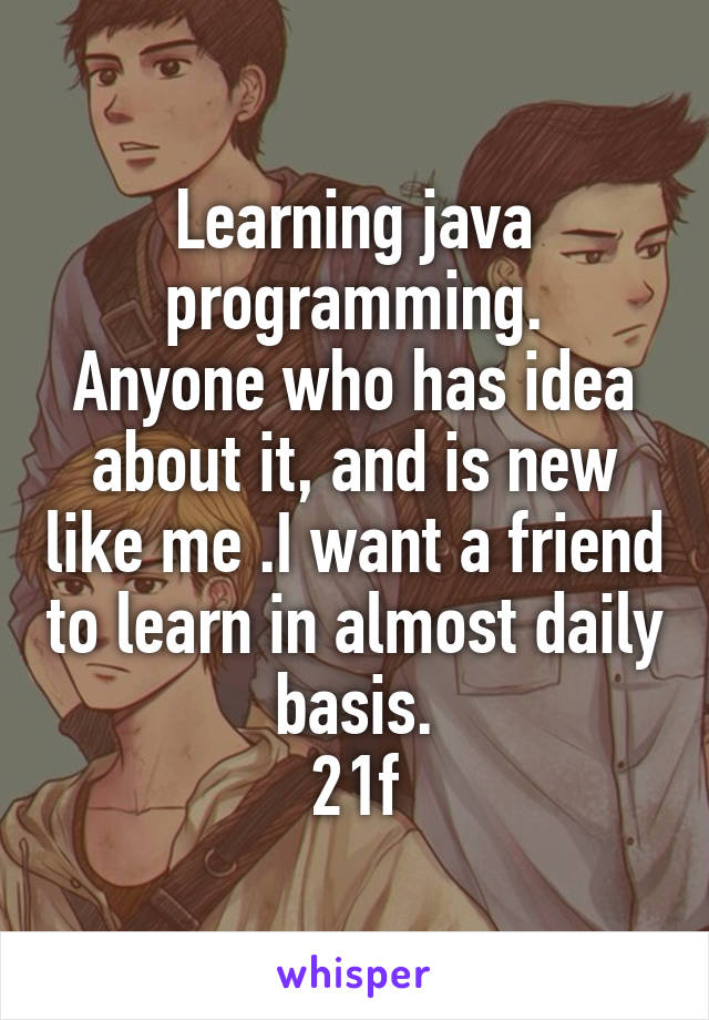 Learning java programming.
Anyone who has idea about it, and is new like me .I want a friend to learn in almost daily basis.
21f