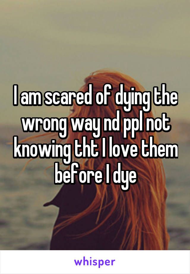 I am scared of dying the wrong way nd ppl not knowing tht I love them before I dye