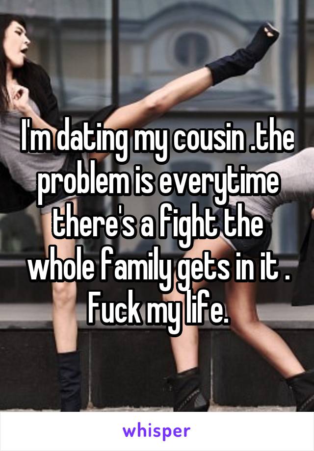I'm dating my cousin .the problem is everytime there's a fight the whole family gets in it . Fuck my life.