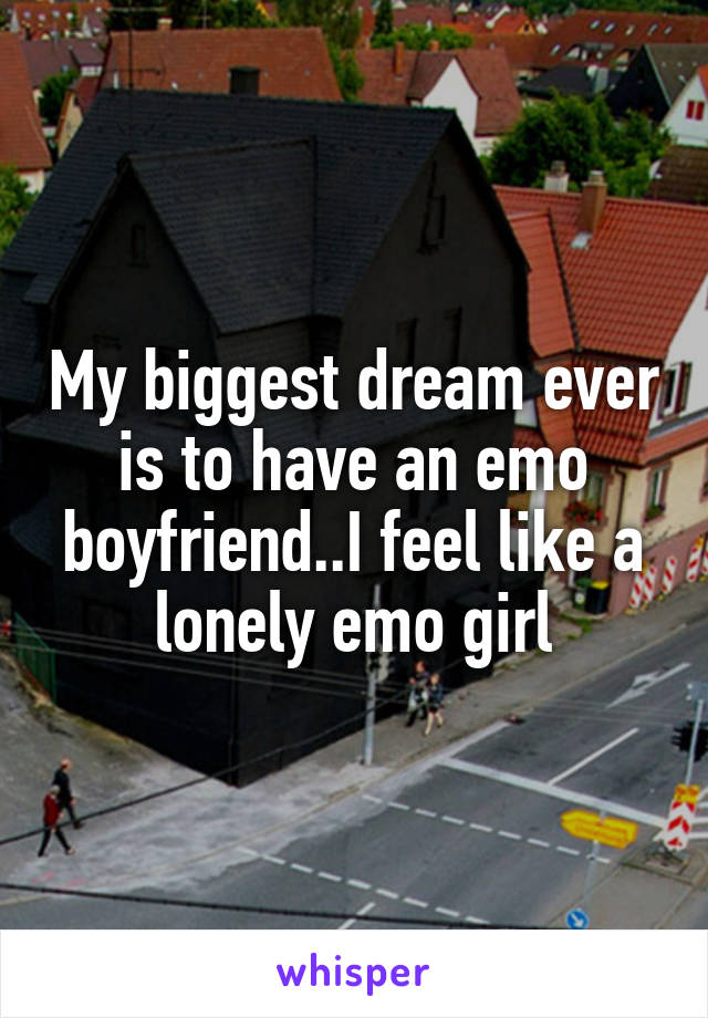 My biggest dream ever is to have an emo boyfriend..I feel like a lonely emo girl