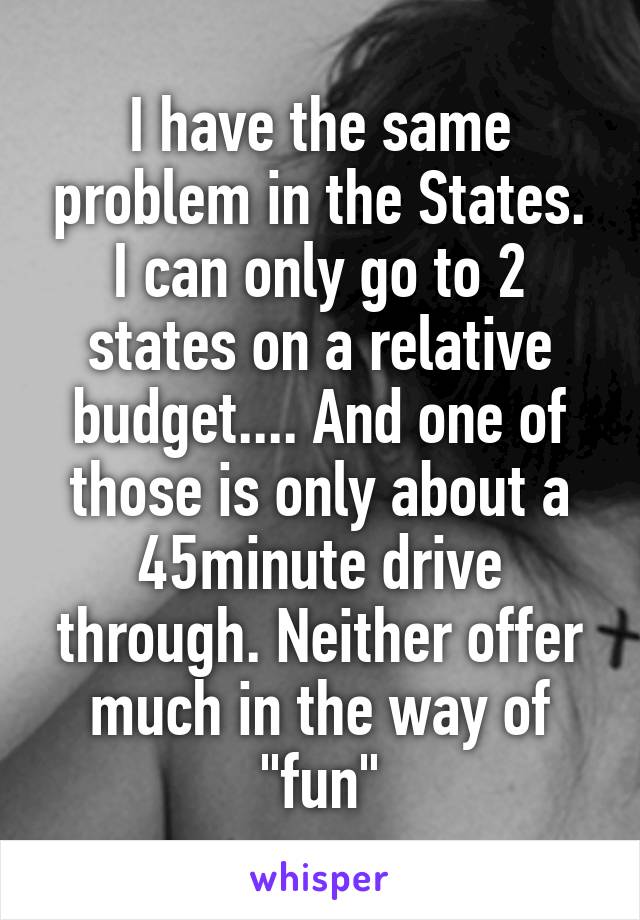 I have the same problem in the States. I can only go to 2 states on a relative budget.... And one of those is only about a 45minute drive through. Neither offer much in the way of "fun"