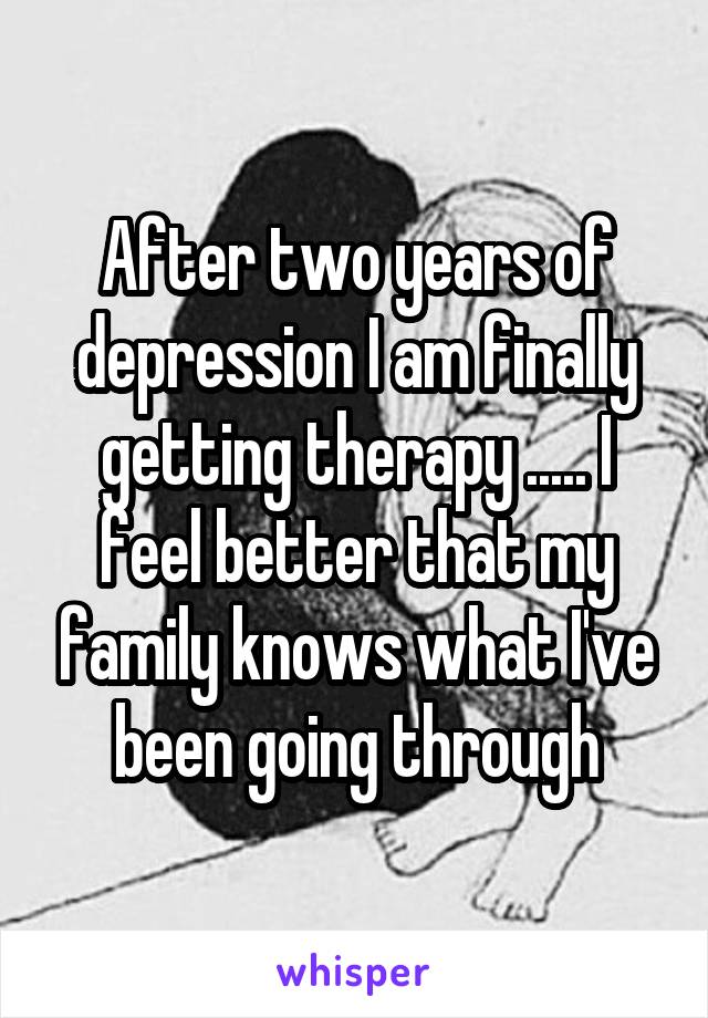 After two years of depression I am finally getting therapy ..... I feel better that my family knows what I've been going through