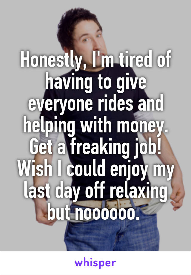 Honestly, I'm tired of having to give everyone rides and helping with money. Get a freaking job! Wish I could enjoy my last day off relaxing but noooooo. 
