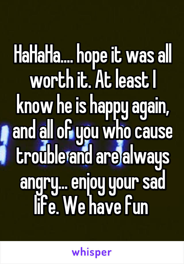 HaHaHa.... hope it was all worth it. At least I know he is happy again, and all of you who cause trouble and are always angry... enjoy your sad life. We have fun 