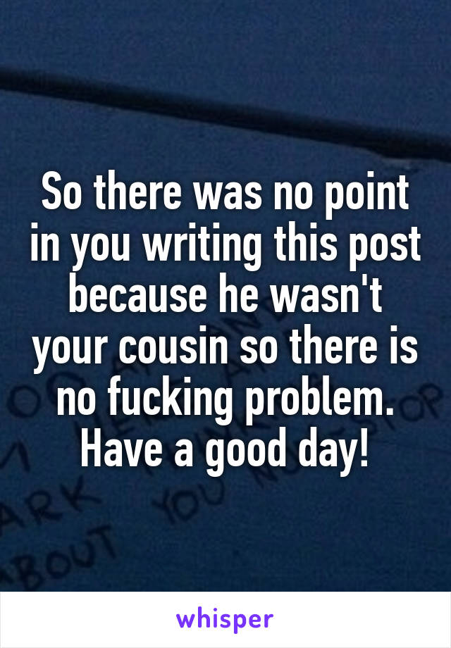 So there was no point in you writing this post because he wasn't your cousin so there is no fucking problem. Have a good day!