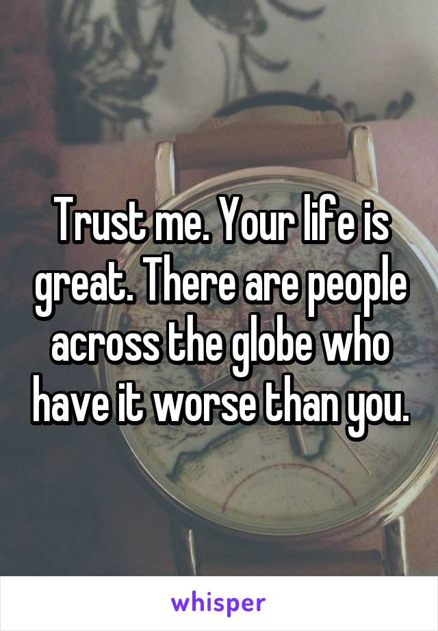 Trust me. Your life is great. There are people across the globe who have it worse than you.