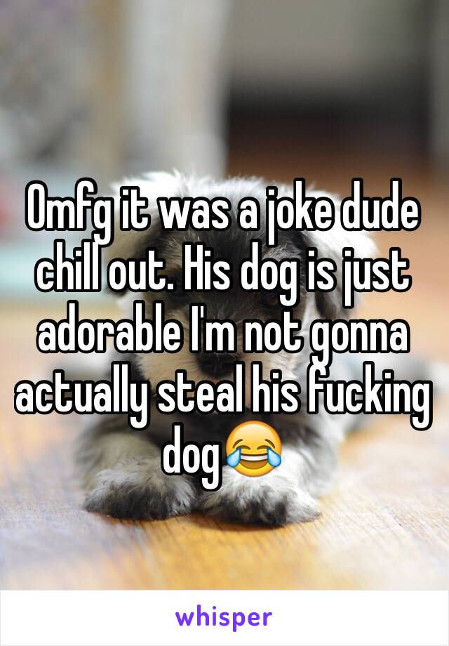 Omfg it was a joke dude chill out. His dog is just adorable I'm not gonna actually steal his fucking dog😂