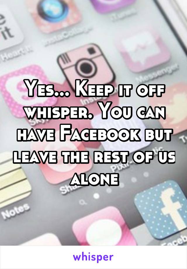 Yes... Keep it off whisper. You can have Facebook but leave the rest of us alone